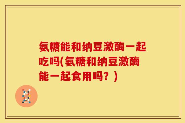 氨糖能和纳豆激酶一起吃吗(氨糖和纳豆激酶能一起食用吗？)
