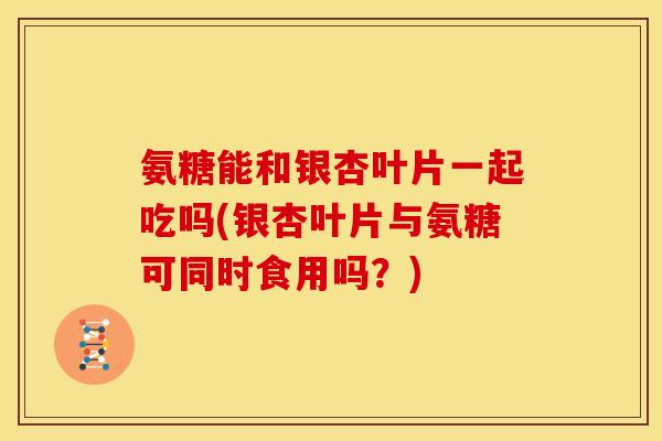 氨糖能和银杏叶片一起吃吗(银杏叶片与氨糖可同时食用吗？)