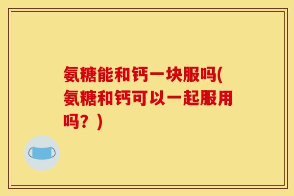 氨糖能和钙一块服吗(氨糖和钙可以一起服用吗？)
