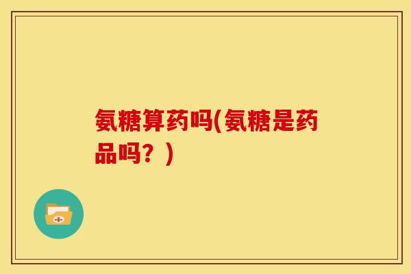 氨糖算药吗(氨糖是药品吗？)