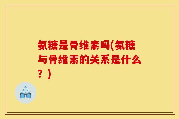 氨糖是骨维素吗(氨糖与骨维素的关系是什么？)