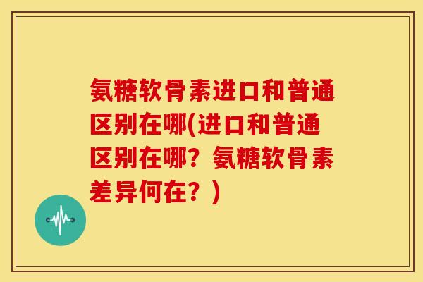 氨糖软骨素进口和普通区别在哪(进口和普通区别在哪？氨糖软骨素差异何在？)