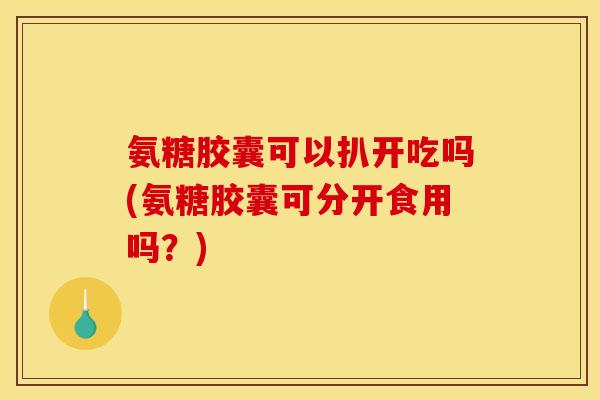 氨糖胶囊可以扒开吃吗(氨糖胶囊可分开食用吗？)
