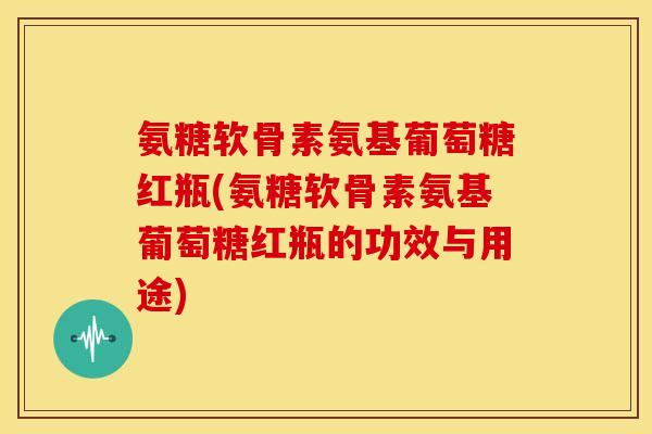 氨糖软骨素氨基葡萄糖红瓶(氨糖软骨素氨基葡萄糖红瓶的功效与用途)
