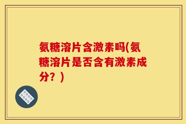 氨糖溶片含激素吗(氨糖溶片是否含有激素成分？)