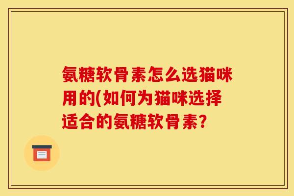 氨糖软骨素怎么选猫咪用的(如何为猫咪选择适合的氨糖软骨素？