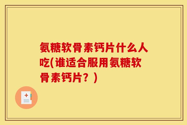 氨糖软骨素钙片什么人吃(谁适合服用氨糖软骨素钙片？)