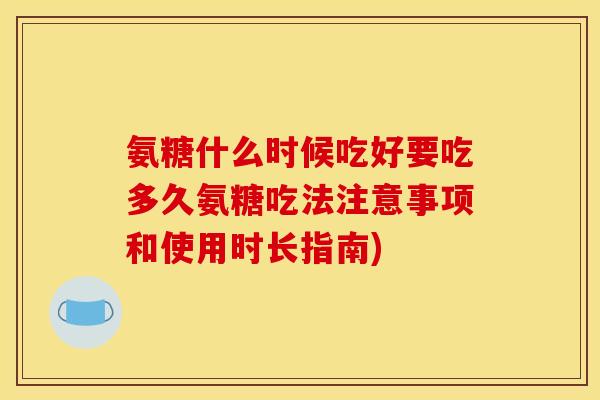 氨糖什么时候吃好要吃多久氨糖吃法注意事项和使用时长指南)