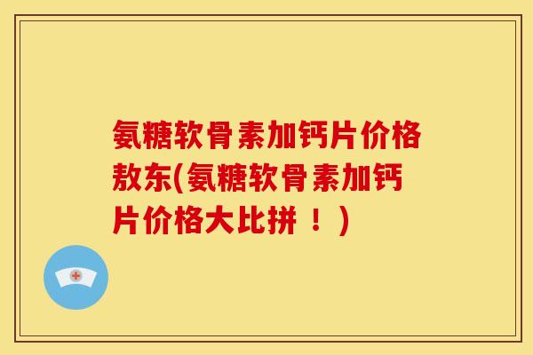 氨糖软骨素加钙片价格敖东(氨糖软骨素加钙片价格大比拼 ！)