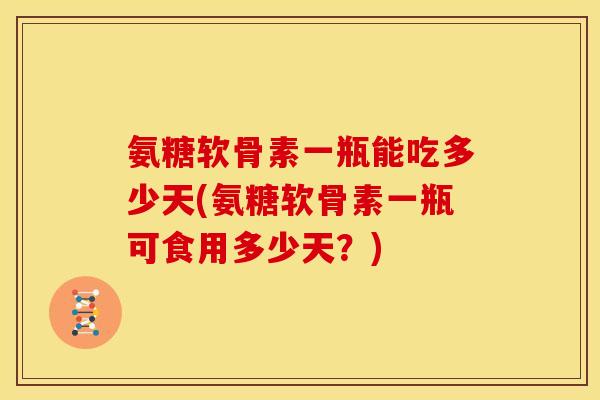 氨糖软骨素一瓶能吃多少天(氨糖软骨素一瓶可食用多少天？)