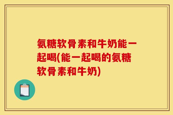 氨糖软骨素和牛奶能一起喝(能一起喝的氨糖软骨素和牛奶)