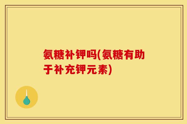 氨糖补钾吗(氨糖有助于补充钾元素)