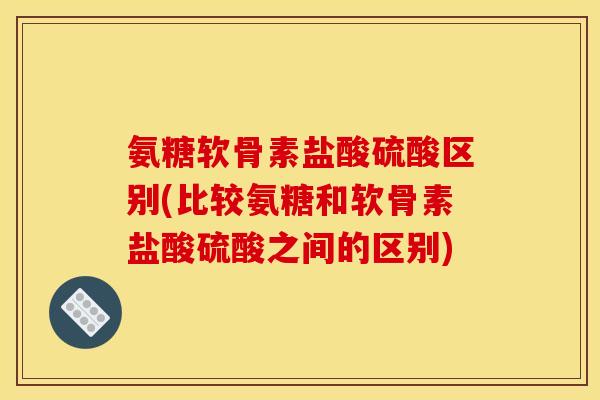氨糖软骨素盐酸硫酸区别(比较氨糖和软骨素盐酸硫酸之间的区别)