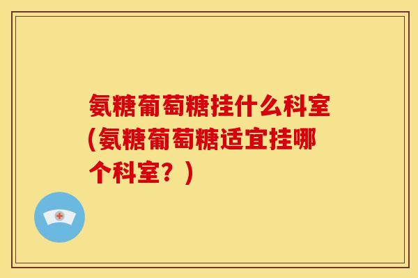 氨糖葡萄糖挂什么科室(氨糖葡萄糖适宜挂哪个科室？)