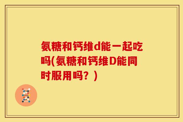 氨糖和钙维d能一起吃吗(氨糖和钙维D能同时服用吗?) 氨糖和钙维d能一起吃吗(氨糖和钙维D能同时服用吗?)