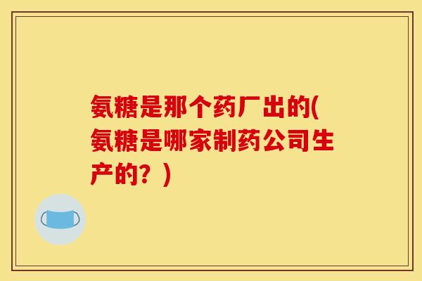 氨糖是那个药厂出的(氨糖是哪家制药公司生产的？)