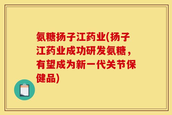 氨糖扬子江药业(扬子江药业成功研发氨糖，有望成为新一代关节保健品)