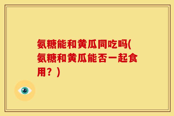 氨糖能和黄瓜同吃吗(氨糖和黄瓜能否一起食用?) 氨糖能和黄瓜同吃吗(氨糖和黄瓜能否一起食用?)