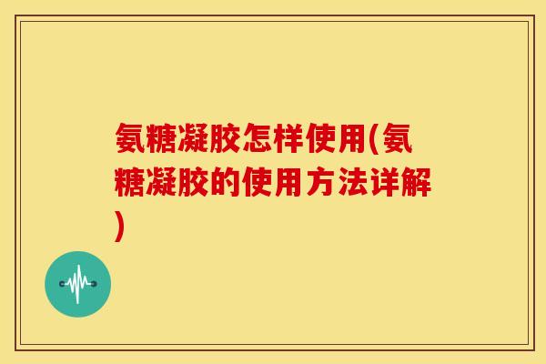 氨糖凝胶怎样使用(氨糖凝胶的使用方法详解)