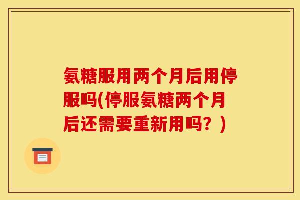 氨糖服用两个月后用停服吗(停服氨糖两个月后还需要重新用吗？)