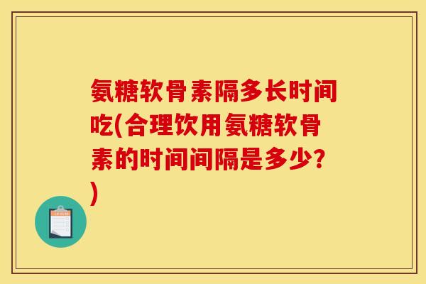 氨糖软骨素隔多长时间吃(合理饮用氨糖软骨素的时间间隔是多少？)