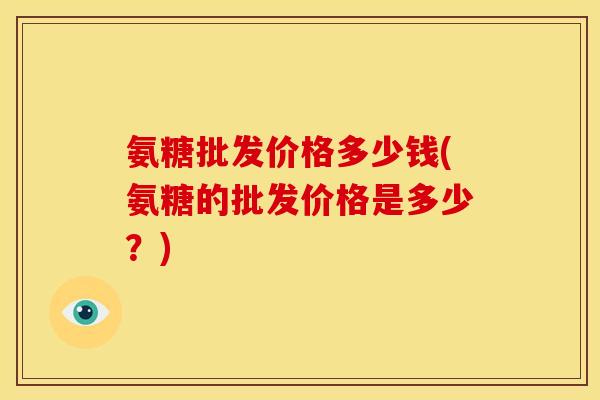 氨糖批发价格多少钱(氨糖的批发价格是多少？)