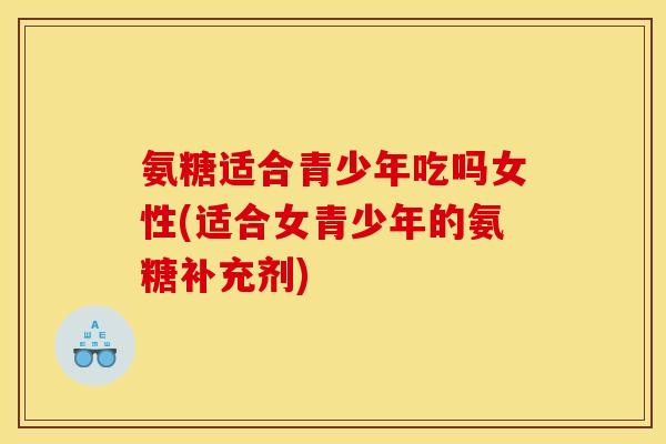 氨糖适合青少年吃吗女性(适合女青少年的氨糖补充剂)