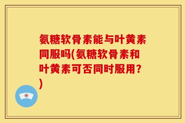 氨糖软骨素能与叶黄素同服吗(氨糖软骨素和叶黄素可否同时服用？)