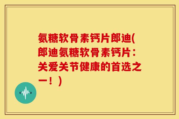 氨糖软骨素钙片郎迪(郎迪氨糖软骨素钙片：关爱关节健康的首选之一！)