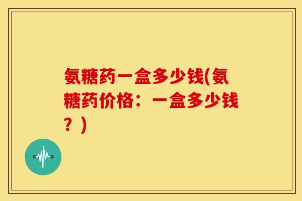 氨糖药一盒多少钱(氨糖药价格：一盒多少钱？)