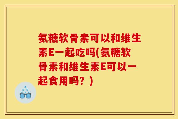 氨糖软骨素可以和维生素E一起吃吗(氨糖软骨素和维生素E可以一起食用吗？)