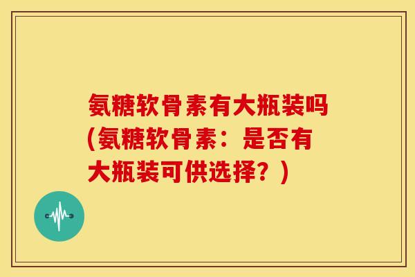 氨糖软骨素有大瓶装吗(氨糖软骨素：是否有大瓶装可供选择？)