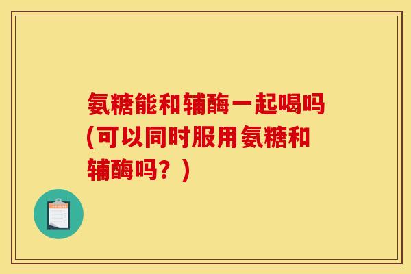 氨糖能和辅酶一起喝吗(可以同时服用氨糖和辅酶吗？)