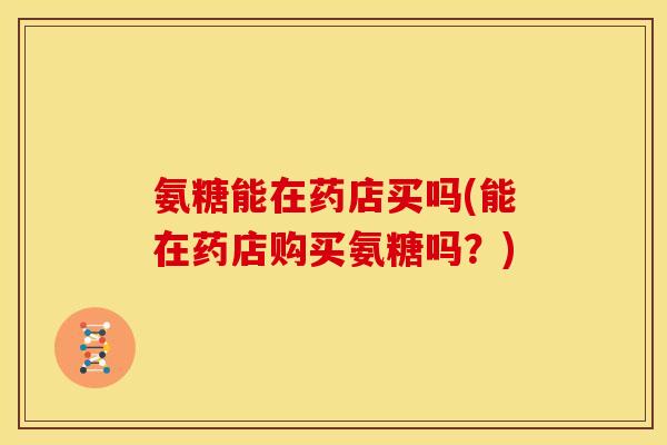 氨糖能在药店买吗(能在药店购买氨糖吗?) 氨糖能在药店买吗(能在药店购买氨糖吗?)