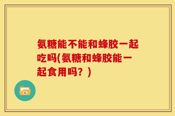 氨糖能不能和蜂胶一起吃吗(氨糖和蜂胶能一起食用吗?) 氨糖能不能和蜂胶一起吃吗(氨糖和蜂胶能一起食用吗?)