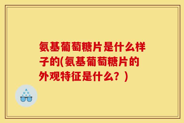 氨基葡萄糖片是什么样子的(氨基葡萄糖片的外观特征是什么？)