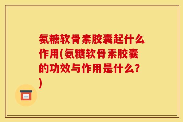 氨糖软骨素胶囊起什么作用(氨糖软骨素胶囊的功效与作用是什么？)