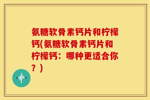 氨糖软骨素钙片和柠檬钙(氨糖软骨素钙片和柠檬钙：哪种更适合你？)