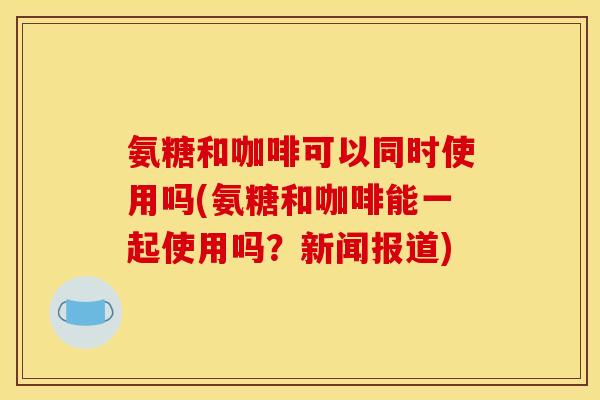 氨糖和咖啡可以同时使用吗(氨糖和咖啡能一起使用吗？新闻报道)