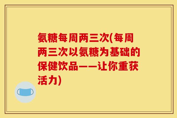 氨糖每周两三次(每周两三次以氨糖为基础的保健饮品——让你重获活力)
