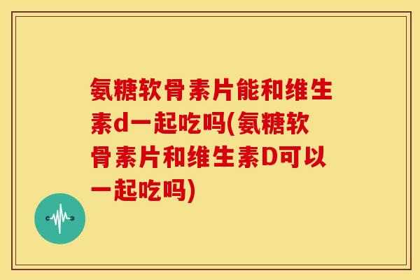 氨糖软骨素片能和维生素d一起吃吗(氨糖软骨素片和维生素D可以一起吃吗)