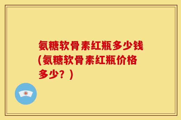 氨糖软骨素红瓶多少钱(氨糖软骨素红瓶价格多少？)