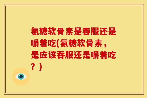 氨糖软骨素是吞服还是嚼着吃(氨糖软骨素，是应该吞服还是嚼着吃？)