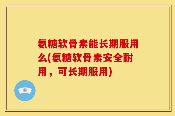 氨糖软骨素能长期服用么(氨糖软骨素安全耐用，可长期服用)