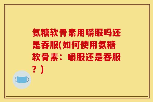 氨糖软骨素用嚼服吗还是吞服(如何使用氨糖软骨素：嚼服还是吞服？)