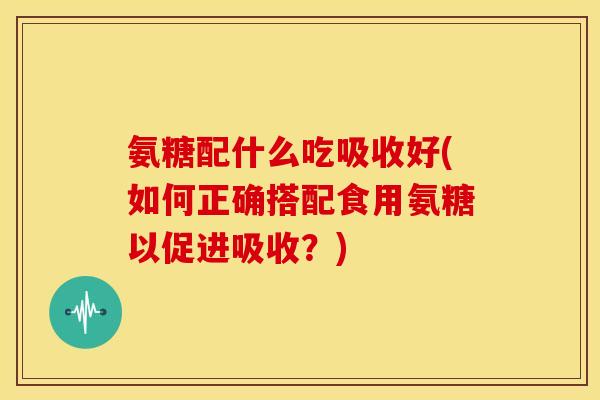 氨糖配什么吃吸收好(如何正确搭配食用氨糖以促进吸收？)