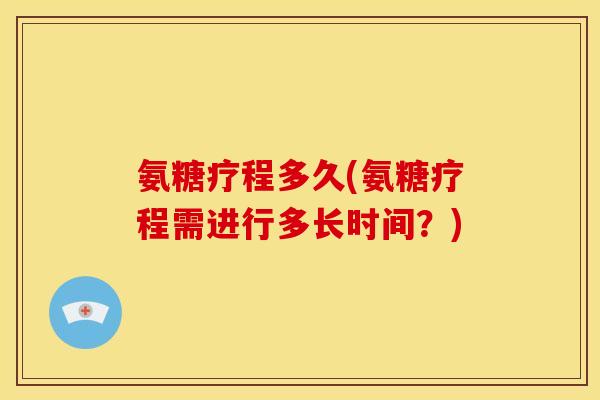 氨糖疗程多久(氨糖疗程需进行多长时间?) 氨糖疗程多久(氨糖疗程需进行多长时间?)