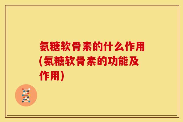 氨糖软骨素的什么作用(氨糖软骨素的功能及作用)