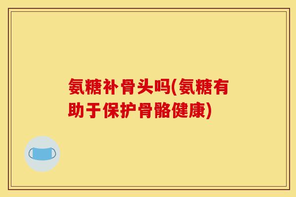 氨糖补骨头吗(氨糖有助于保护骨骼健康)