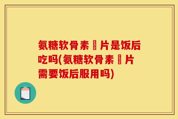 氨糖软骨素鈣片是饭后吃吗(氨糖软骨素鈣片需要饭后服用吗)